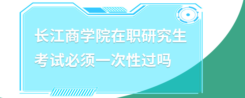 长江商学院在职研究生考试必须一次性过吗