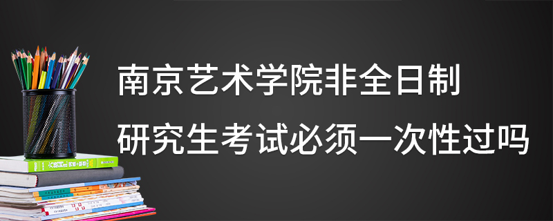 南京艺术学院非全日制研究生考试必须一次性过吗