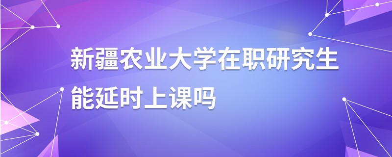 新疆农业大学在职研究生能延时上课吗