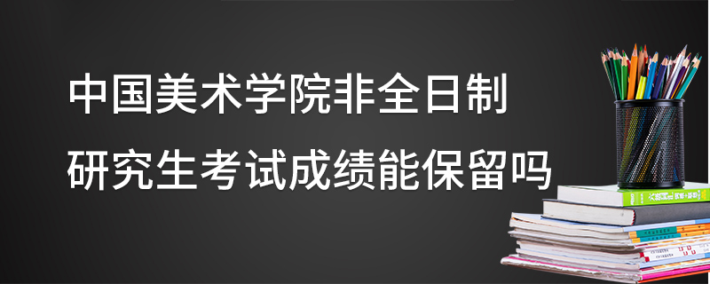 中国美术学院非全日制研究生考试成绩能保留吗