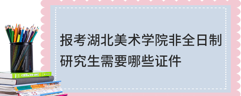 报考湖北美术学院非全日制研究生需要哪些证件