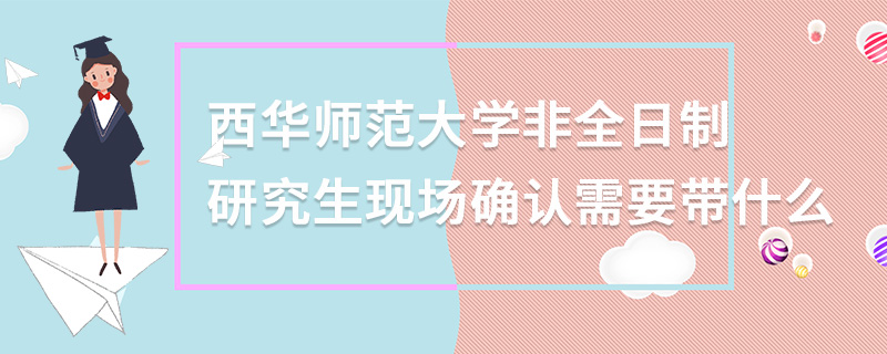 西华师范大学非全日制研究生现场确认需要带什么