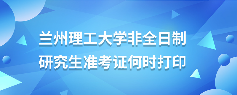 兰州理工大学非全日制研究生准考证何时打印