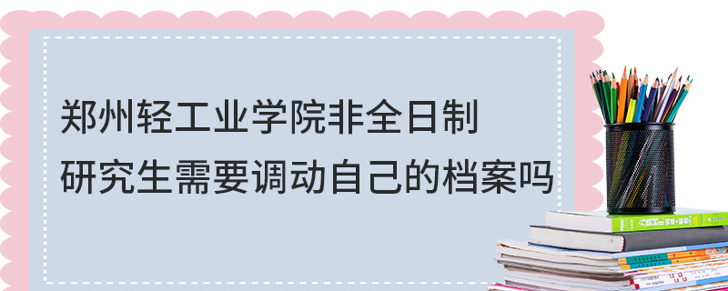 郑州轻工业学院非全日制研究生需要调动自己的档案吗