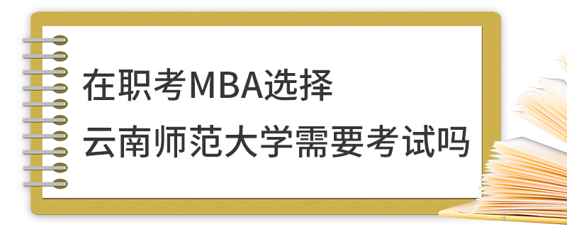 在职考MBA选择云南师范大学需要考试吗