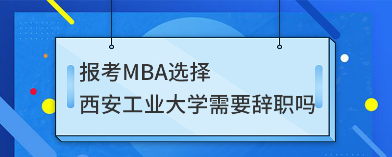 报考MBA选择西安工业大学需要辞职吗