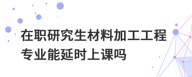 在职研究生材料加工工程专业能延时上课吗