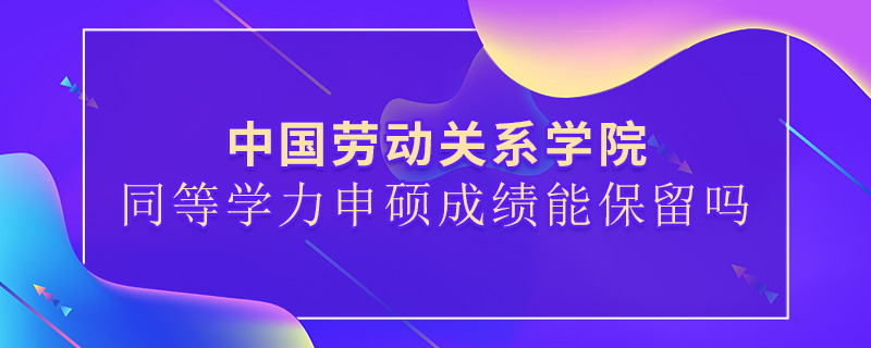 中国劳动关系学院同等学力申硕成绩能保留吗