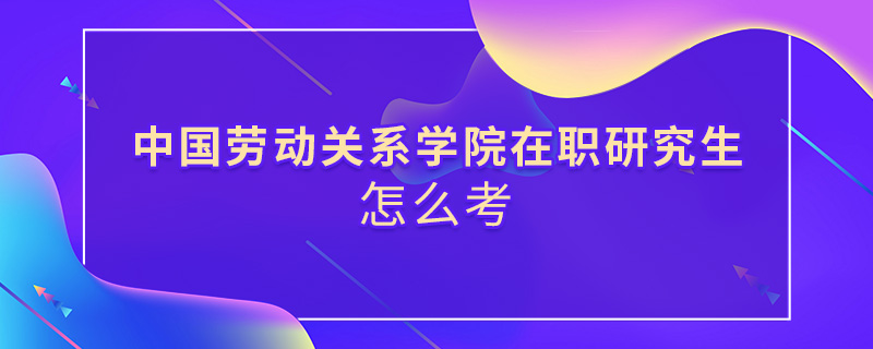 中国劳动关系学院在职研究生怎么考