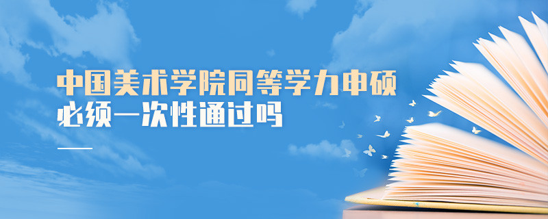 是不是中国美术学院同等学力申硕考试必须一次性通过？