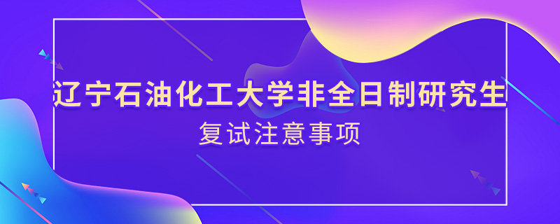 辽宁石油化工大学非全日制研究生复试注意事项