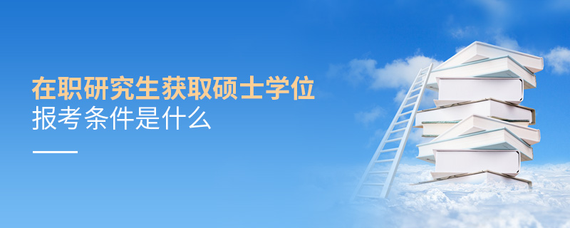 在职研究生获取硕士学位报考条件是什么