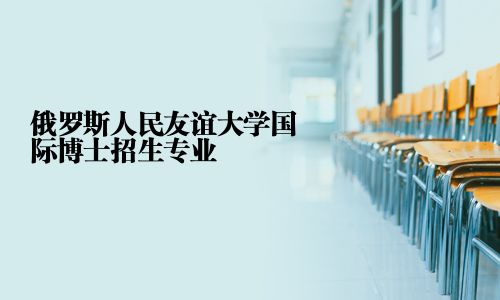 俄罗斯人民友谊大学国际博士招生专业