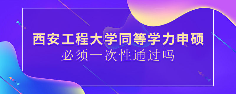 西安工程大学同等学力申硕必须一次性通过吗