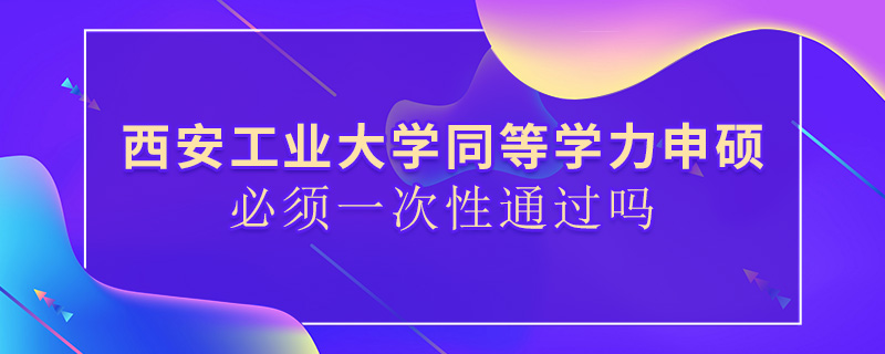 西安工业大学同等学力申硕必须一次性通过吗