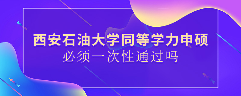 西安石油大学同等学力申硕必须一次性通过吗