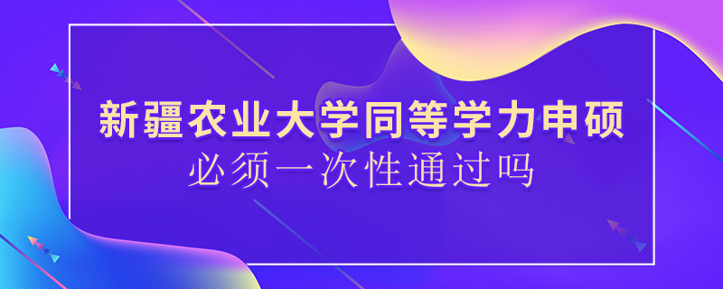 新疆农业大学同等学力申硕必须一次性通过吗