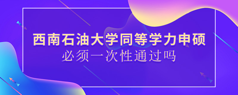 西南石油大学同等学力申硕必须一次性通过吗