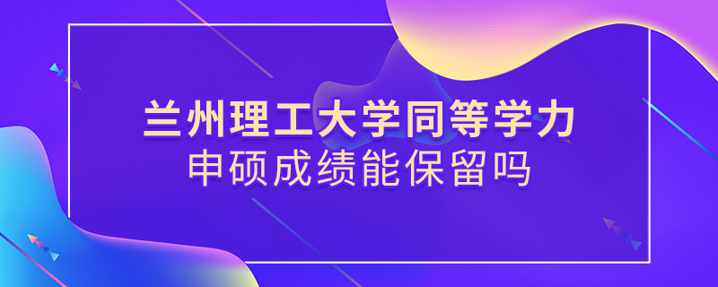 兰州理工大学同等学力申硕成绩能保留吗